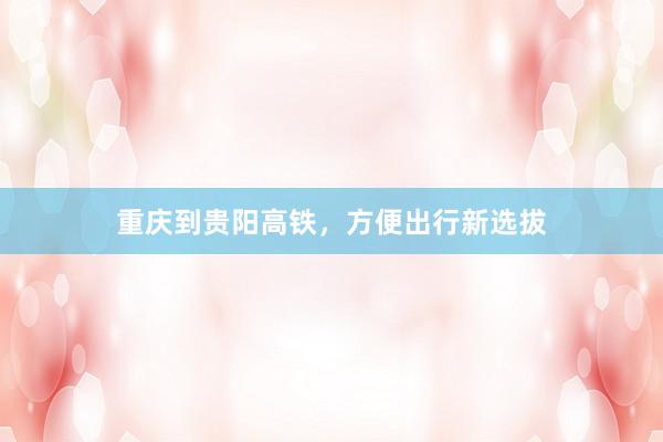 重庆到贵阳高铁，方便出行新选拔