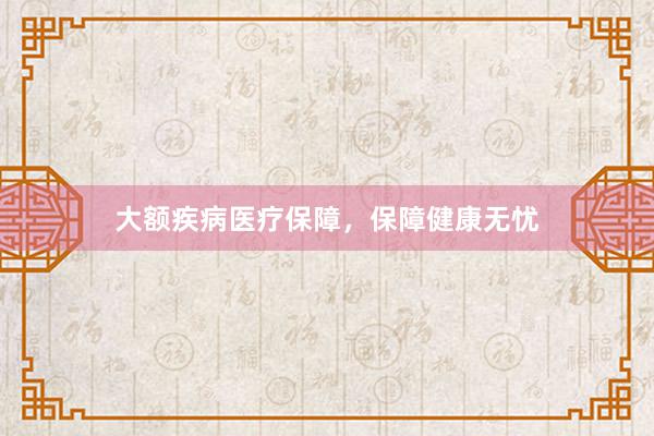 大额疾病医疗保障，保障健康无忧